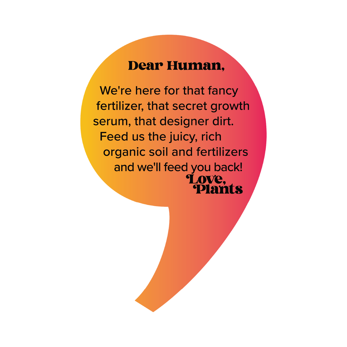 Dear Human, We&#39;re here for that fancy fertilizer, that secret growth serum, that designer dirt. Feed us the juicy, rich organic soil and fertilizers and we&#39;ll feed you back! Love, Plants